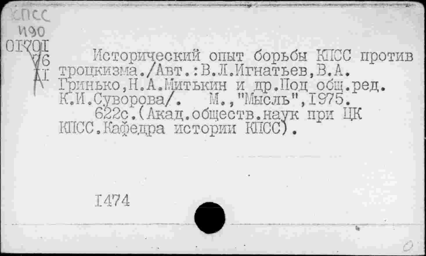 ﻿ХОСС П<М) овж
V6
o Исторический опыт борьбы КПСС против у троцкизма./Авт.:В.Л.Игнатьев,В.А.
Гринько,Н.А.Митькин и др.Под общ.ред.
К. И.Суворова/. М.,"Мысль",1975.
622с.(Акад.обществ.наук при ЦК
КПСС.Кафедра истории КПСС).
1474